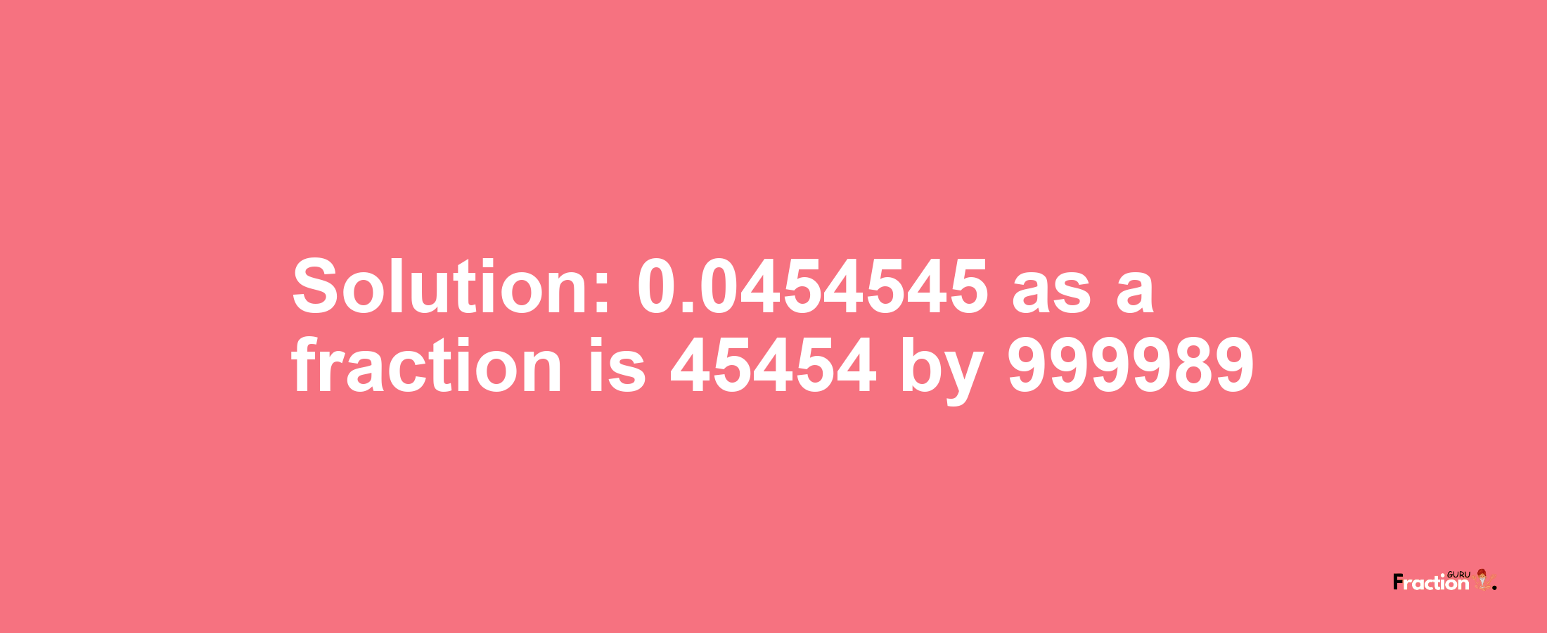 Solution:0.0454545 as a fraction is 45454/999989